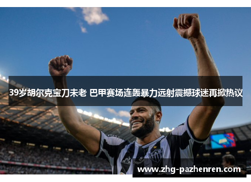 39岁胡尔克宝刀未老 巴甲赛场连轰暴力远射震撼球迷再掀热议